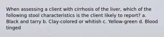 When assessing a client with cirrhosis of the liver, which of the following stool characteristics is the client likely to report? a. Black and tarry b. Clay-colored or whitish c. Yellow-green d. Blood tinged