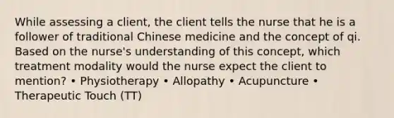 While assessing a client, the client tells the nurse that he is a follower of traditional Chinese medicine and the concept of qi. Based on the nurse's understanding of this concept, which treatment modality would the nurse expect the client to mention? • Physiotherapy • Allopathy • Acupuncture • Therapeutic Touch (TT)