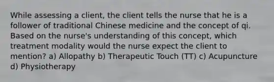 While assessing a client, the client tells the nurse that he is a follower of traditional Chinese medicine and the concept of qi. Based on the nurse's understanding of this concept, which treatment modality would the nurse expect the client to mention? a) Allopathy b) Therapeutic Touch (TT) c) Acupuncture d) Physiotherapy