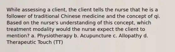 While assessing a client, the client tells the nurse that he is a follower of traditional Chinese medicine and the concept of qi. Based on the nurse's understanding of this concept, which treatment modality would the nurse expect the client to mention? a. Physiotherapy b. Acupuncture c. Allopathy d. Therapeutic Touch (TT)