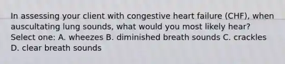 In assessing your client with congestive heart failure (CHF), when auscultating lung sounds, what would you most likely hear? Select one: A. wheezes B. diminished breath sounds C. crackles D. clear breath sounds