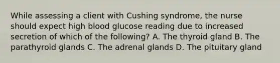 While assessing a client with Cushing syndrome, the nurse should expect high blood glucose reading due to increased secretion of which of the following? A. The thyroid gland B. The parathyroid glands C. The adrenal glands D. The pituitary gland