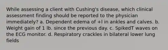 While assessing a client with Cushing's disease, which clinical assessment finding should be reported to the physician immediately? a. Dependent edema of +l in ankles and calves. b. Weight gain of 1 lb. since the previous day. c. SpikedT waves on the ECG monitor. d. Respiratory crackles in bilateral lower lung fields