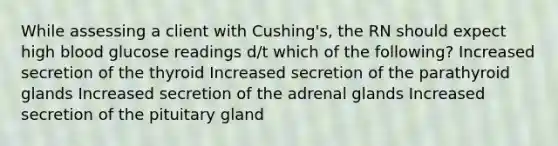 While assessing a client with Cushing's, the RN should expect high blood glucose readings d/t which of the following? Increased secretion of the thyroid Increased secretion of the parathyroid glands Increased secretion of the adrenal glands Increased secretion of the pituitary gland