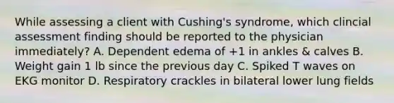 While assessing a client with Cushing's syndrome, which clincial assessment finding should be reported to the physician immediately? A. Dependent edema of +1 in ankles & calves B. Weight gain 1 lb since the previous day C. Spiked T waves on EKG monitor D. Respiratory crackles in bilateral lower lung fields