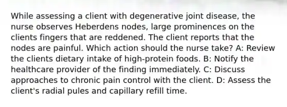 While assessing a client with degenerative joint disease, the nurse observes Heberdens nodes, large prominences on the clients fingers that are reddened. The client reports that the nodes are painful. Which action should the nurse take? A: Review the clients dietary intake of high-protein foods. B: Notify the healthcare provider of the finding immediately. C: Discuss approaches to chronic pain control with the client. D: Assess the client's radial pules and capillary refill time.