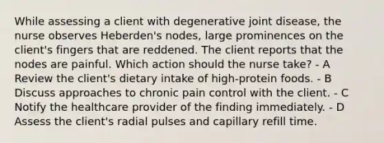 While assessing a client with degenerative joint disease, the nurse observes Heberden's nodes, large prominences on the client's fingers that are reddened. The client reports that the nodes are painful. Which action should the nurse take? - A Review the client's dietary intake of high-protein foods. - B Discuss approaches to chronic pain control with the client. - C Notify the healthcare provider of the finding immediately. - D Assess the client's radial pulses and capillary refill time.