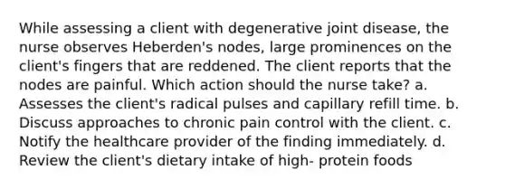 While assessing a client with degenerative joint disease, the nurse observes Heberden's nodes, large prominences on the client's fingers that are reddened. The client reports that the nodes are painful. Which action should the nurse take? a. Assesses the client's radical pulses and capillary refill time. b. Discuss approaches to chronic pain control with the client. c. Notify the healthcare provider of the finding immediately. d. Review the client's dietary intake of high- protein foods