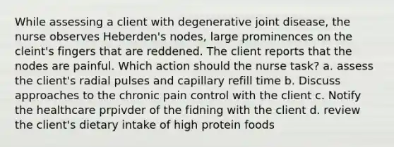 While assessing a client with degenerative joint disease, the nurse observes Heberden's nodes, large prominences on the cleint's fingers that are reddened. The client reports that the nodes are painful. Which action should the nurse task? a. assess the client's radial pulses and capillary refill time b. Discuss approaches to the chronic pain control with the client c. Notify the healthcare prpivder of the fidning with the client d. review the client's dietary intake of high protein foods