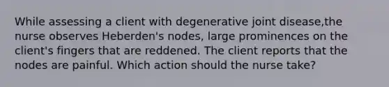 While assessing a client with degenerative joint disease,the nurse observes Heberden's nodes, large prominences on the client's fingers that are reddened. The client reports that the nodes are painful. Which action should the nurse take?