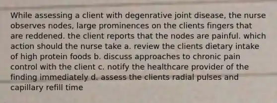 While assessing a client with degenrative joint disease, the nurse observes nodes, large prominences on the clients fingers that are reddened. the client reports that the nodes are painful. which action should the nurse take a. review the clients dietary intake of high protein foods b. discuss approaches to chronic pain control with the client c. notify the healthcare provider of the finding immediately d. assess the clients radial pulses and capillary refill time