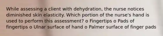 While assessing a client with dehydration, the nurse notices diminished skin elasticity. Which portion of the nurse's hand is used to perform this assessment? o Fingertips o Pads of fingertips o Ulnar surface of hand o Palmer surface of finger pads