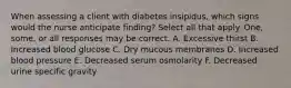 When assessing a client with diabetes insipidus, which signs would the nurse anticipate finding? Select all that apply. One, some, or all responses may be correct. A. Excessive thirst B. Increased blood glucose C. Dry mucous membranes D. Increased blood pressure E. Decreased serum osmolarity F. Decreased urine specific gravity