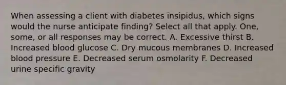 When assessing a client with diabetes insipidus, which signs would the nurse anticipate finding? Select all that apply. One, some, or all responses may be correct. A. Excessive thirst B. Increased blood glucose C. Dry mucous membranes D. Increased blood pressure E. Decreased serum osmolarity F. Decreased urine specific gravity