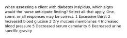 When assessing a client with diabetes insipidus, which signs would the nurse anticipate finding? Select all that apply. One, some, or all responses may be correct. 1 Excessive thirst 2 Increased blood glucose 3 Dry mucous membranes 4 Increased blood pressure 5 Decreased serum osmolarity 6 Decreased urine specific gravity