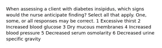 When assessing a client with diabetes insipidus, which signs would the nurse anticipate finding? Select all that apply. One, some, or all responses may be correct. 1 Excessive thirst 2 Increased blood glucose 3 Dry mucous membranes 4 Increased blood pressure 5 Decreased serum osmolarity 6 Decreased urine specific gravity