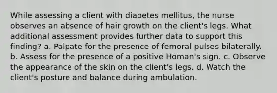 While assessing a client with diabetes mellitus, the nurse observes an absence of hair growth on the client's legs. What additional assessment provides further data to support this finding? a. Palpate for the presence of femoral pulses bilaterally. b. Assess for the presence of a positive Homan's sign. c. Observe the appearance of the skin on the client's legs. d. Watch the client's posture and balance during ambulation.