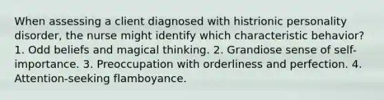 When assessing a client diagnosed with histrionic personality disorder, the nurse might identify which characteristic behavior? 1. Odd beliefs and magical thinking. 2. Grandiose sense of self-importance. 3. Preoccupation with orderliness and perfection. 4. Attention-seeking flamboyance.