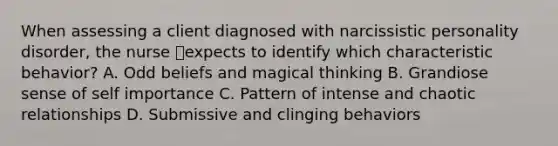 When assessing a client diagnosed with narcissistic personality disorder, the nurse expects to identify which characteristic behavior? A. Odd beliefs and magical thinking B. Grandiose sense of self importance C. Pattern of intense and chaotic relationships D. Submissive and clinging behaviors