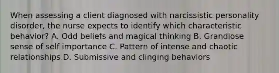 When assessing a client diagnosed with narcissistic personality disorder, the nurse expects to identify which characteristic behavior? A. Odd beliefs and magical thinking B. Grandiose sense of self importance C. Pattern of intense and chaotic relationships D. Submissive and clinging behaviors