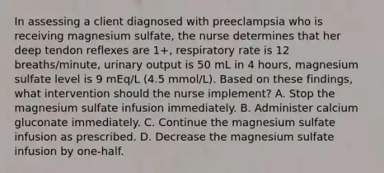 In assessing a client diagnosed with preeclampsia who is receiving magnesium sulfate, the nurse determines that her deep tendon reflexes are 1+, respiratory rate is 12 breaths/minute, urinary output is 50 mL in 4 hours, magnesium sulfate level is 9 mEq/L (4.5 mmol/L). Based on these findings, what intervention should the nurse implement? A. Stop the magnesium sulfate infusion immediately. B. Administer calcium gluconate immediately. C. Continue the magnesium sulfate infusion as prescribed. D. Decrease the magnesium sulfate infusion by one-half.