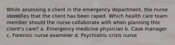 While assessing a client in the emergency department, the nurse identifies that the client has been raped. Which health care team member should the nurse collaborate with when planning this client's care? a. Emergency medicine physician b. Case manager c. Forensic nurse examiner d. Psychiatric crisis nurse