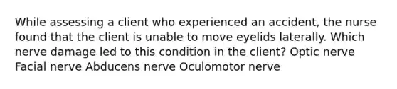 While assessing a client who experienced an accident, the nurse found that the client is unable to move eyelids laterally. Which nerve damage led to this condition in the client? Optic nerve Facial nerve Abducens nerve Oculomotor nerve