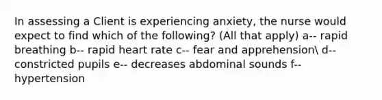 In assessing a Client is experiencing anxiety, the nurse would expect to find which of the following? (All that apply) a-- rapid breathing b-- rapid heart rate c-- fear and apprehension d-- constricted pupils e-- decreases abdominal sounds f-- hypertension