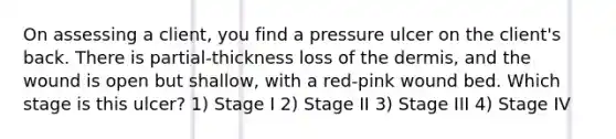 On assessing a client, you find a pressure ulcer on the client's back. There is partial-thickness loss of the dermis, and the wound is open but shallow, with a red-pink wound bed. Which stage is this ulcer? 1) Stage I 2) Stage II 3) Stage III 4) Stage IV