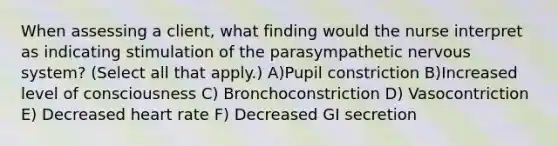 When assessing a client, what finding would the nurse interpret as indicating stimulation of the parasympathetic nervous system? (Select all that apply.) A)Pupil constriction B)Increased level of consciousness C) Bronchoconstriction D) Vasocontriction E) Decreased heart rate F) Decreased GI secretion