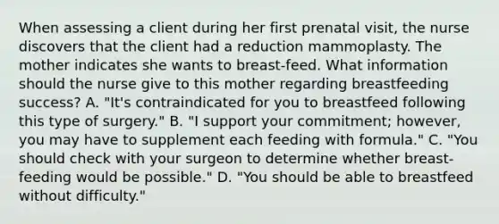 When assessing a client during her first prenatal visit, the nurse discovers that the client had a reduction mammoplasty. The mother indicates she wants to breast-feed. What information should the nurse give to this mother regarding breastfeeding success? A. "It's contraindicated for you to breastfeed following this type of surgery." B. "I support your commitment; however, you may have to supplement each feeding with formula." C. "You should check with your surgeon to determine whether breast-feeding would be possible." D. "You should be able to breastfeed without difficulty."