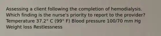 Assessing a client following the completion of hemodialysis. Which finding is the nurse's priority to report to the provider? Temperature 37.2° C (99° F) Blood pressure 100/70 mm Hg Weight loss Restlessness