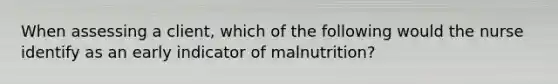 When assessing a client, which of the following would the nurse identify as an early indicator of malnutrition?