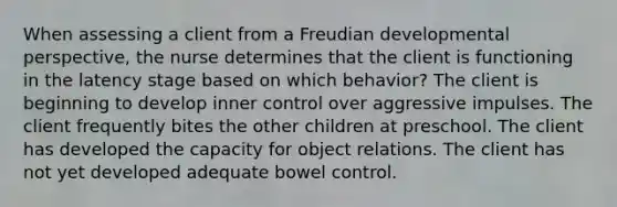 When assessing a client from a Freudian developmental perspective, the nurse determines that the client is functioning in the latency stage based on which behavior? The client is beginning to develop inner control over aggressive impulses. The client frequently bites the other children at preschool. The client has developed the capacity for object relations. The client has not yet developed adequate bowel control.