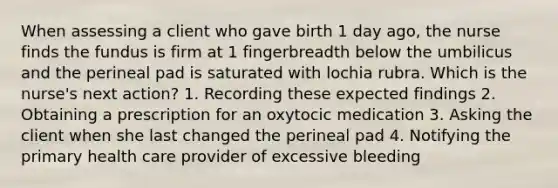 When assessing a client who gave birth 1 day ago, the nurse finds the fundus is firm at 1 fingerbreadth below the umbilicus and the perineal pad is saturated with lochia rubra. Which is the nurse's next action? 1. Recording these expected findings 2. Obtaining a prescription for an oxytocic medication 3. Asking the client when she last changed the perineal pad 4. Notifying the primary health care provider of excessive bleeding