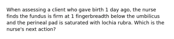 When assessing a client who gave birth 1 day ago, the nurse finds the fundus is firm at 1 fingerbreadth below the umbilicus and the perineal pad is saturated with lochia rubra. Which is the nurse's next action?