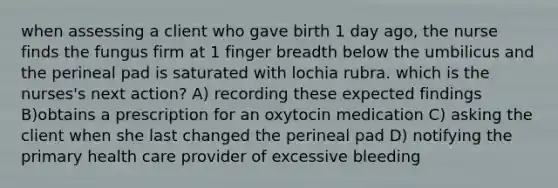 when assessing a client who gave birth 1 day ago, the nurse finds the fungus firm at 1 finger breadth below the umbilicus and the perineal pad is saturated with lochia rubra. which is the nurses's next action? A) recording these expected findings B)obtains a prescription for an oxytocin medication C) asking the client when she last changed the perineal pad D) notifying the primary health care provider of excessive bleeding