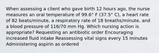 When assessing a client who gave birth 12 hours ago, the nurse measures an oral temperature of 99.6° F (37.5° C), a heart rate of 82 beats/minute, a respiratory rate of 18 breaths/minute, and a blood pressure of 116/70 mm Hg. Which nursing action is appropriate? Requesting an antibiotic order Encouraging increased fluid intake Reassessing vital signs every 15 minutes Administering aspirin as ordered