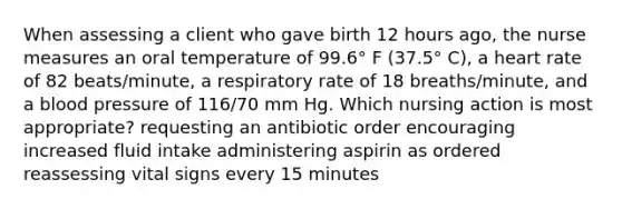 When assessing a client who gave birth 12 hours ago, the nurse measures an oral temperature of 99.6° F (37.5° C), a heart rate of 82 beats/minute, a respiratory rate of 18 breaths/minute, and a blood pressure of 116/70 mm Hg. Which nursing action is most appropriate? requesting an antibiotic order encouraging increased fluid intake administering aspirin as ordered reassessing vital signs every 15 minutes