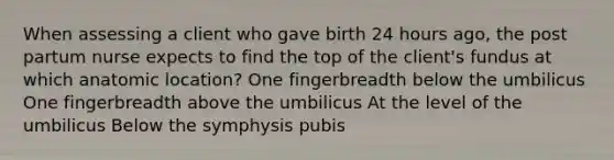 When assessing a client who gave birth 24 hours ago, the post partum nurse expects to find the top of the client's fundus at which anatomic location? One fingerbreadth below the umbilicus One fingerbreadth above the umbilicus At the level of the umbilicus Below the symphysis pubis