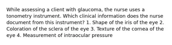 While assessing a client with glaucoma, the nurse uses a tonometry instrument. Which clinical information does the nurse document from this instrument? 1. Shape of the iris of the eye 2. Coloration of the sclera of the eye 3. Texture of the cornea of the eye 4. Measurement of intraocular pressure