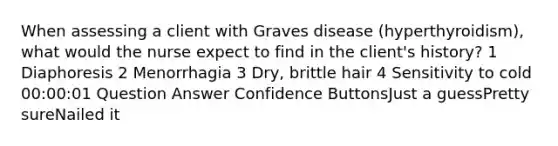 When assessing a client with Graves disease (hyperthyroidism), what would the nurse expect to find in the client's history? 1 Diaphoresis 2 Menorrhagia 3 Dry, brittle hair 4 Sensitivity to cold 00:00:01 Question Answer Confidence ButtonsJust a guessPretty sureNailed it