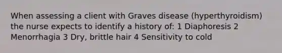 When assessing a client with Graves disease (hyperthyroidism) the nurse expects to identify a history of: 1 Diaphoresis 2 Menorrhagia 3 Dry, brittle hair 4 Sensitivity to cold