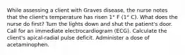 While assessing a client with Graves disease, the nurse notes that the client's temperature has risen 1° F (1° C). What does the nurse do first? Turn the lights down and shut the patient's door. Call for an immediate electrocardiogram (ECG). Calculate the client's apical-radial pulse deficit. Administer a dose of acetaminophen.