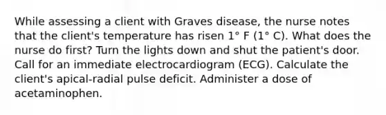 While assessing a client with Graves disease, the nurse notes that the client's temperature has risen 1° F (1° C). What does the nurse do first? Turn the lights down and shut the patient's door. Call for an immediate electrocardiogram (ECG). Calculate the client's apical-radial pulse deficit. Administer a dose of acetaminophen.