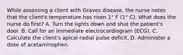 While assessing a client with Graves disease, the nurse notes that the client's temperature has risen 1° F (1° C). What does the nurse do first? A. Turn the lights down and shut the patient's door. B. Call for an immediate electrocardiogram (ECG). C. Calculate the client's apical-radial pulse deficit. D. Administer a dose of acetaminophen.