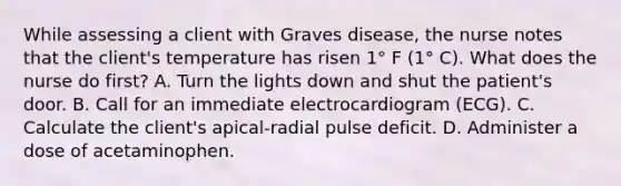 While assessing a client with Graves disease, the nurse notes that the client's temperature has risen 1° F (1° C). What does the nurse do first? A. Turn the lights down and shut the patient's door. B. Call for an immediate electrocardiogram (ECG). C. Calculate the client's apical-radial pulse deficit. D. Administer a dose of acetaminophen.