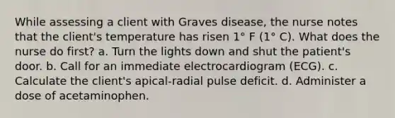 While assessing a client with Graves disease, the nurse notes that the client's temperature has risen 1° F (1° C). What does the nurse do first? a. Turn the lights down and shut the patient's door. b. Call for an immediate electrocardiogram (ECG). c. Calculate the client's apical-radial pulse deficit. d. Administer a dose of acetaminophen.