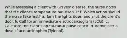 While assessing a client with Graves' disease, the nurse notes that the client's temperature has risen 1° F. Which action should the nurse take first? a. Turn the lights down and shut the client's door. b. Call for an immediate electrocardiogram (ECG). c. Calculate the client's apical-radial pulse deficit. d. Administer a dose of acetaminophen (Tylenol).