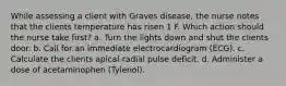 While assessing a client with Graves disease, the nurse notes that the clients temperature has risen 1 F. Which action should the nurse take first? a. Turn the lights down and shut the clients door. b. Call for an immediate electrocardiogram (ECG). c. Calculate the clients apical-radial pulse deficit. d. Administer a dose of acetaminophen (Tylenol).